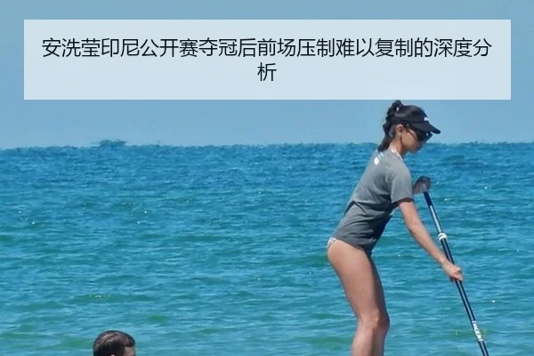 安洗莹印尼公开赛夺冠后前场压制难以复制的深度分析
