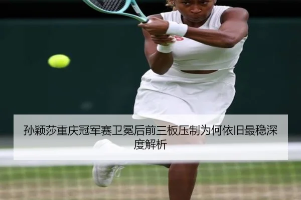 孙颖莎重庆冠军赛卫冕后前三板压制为何依旧最稳深度解析